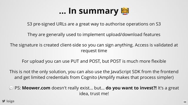 loige
... In summary
S3 pre-signed URLs are a great way to authorise operations on S3
They are generally used to implement upload/download features
The signature is created client-side so you can sign anything. Access is validated at
request time
This is not the only solution, you can also use the JavaScript SDK from the frontend
and get limited credentials from Cognito (Amplify makes that process simpler)
For upload you can use PUT and POST, but POST is much more ﬂexible
💬 PS: Meower.com doesn't really exist... but... do you want to invest?! It's a great
idea, trust me!
68
