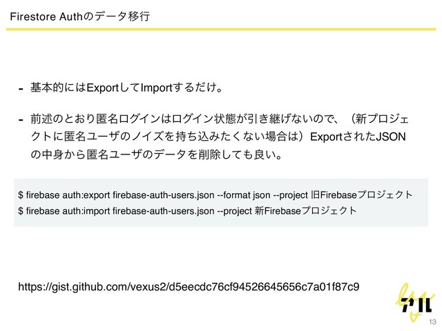 13
Firestore AuthͷσʔλҠߦ
- جຊతʹ͸Exportͯ͠Import͢Δ͚ͩɻ
- લड़ͷͱ͓Γಗ໊ϩάΠϯ͸ϩάΠϯঢ়ଶ͕Ҿ͖ܧ͛ͳ͍ͷͰɺʢ৽ϓϩδΣ
Ϋτʹಗ໊ϢʔβͷϊΠζΛ࣋ͪࠐΈͨ͘ͳ͍৔߹͸ʣExport͞ΕͨJSON
ͷத਎͔Βಗ໊ϢʔβͷσʔλΛ࡟আͯ͠΋ྑ͍ɻ
$ ﬁrebase auth:export ﬁrebase-auth-users.json --format json --project چFirebaseϓϩδΣΫτ
$ ﬁrebase auth:import ﬁrebase-auth-users.json --project ৽FirebaseϓϩδΣΫτ
https://gist.github.com/vexus2/d5eecdc76cf94526645656c7a01f87c9
