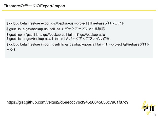 15
FirestoreͷσʔλͷExport/Import
$ gcloud beta ﬁrestore export gs://backup-us --project چFirebaseϓϩδΣΫτ
$ gsutil ls -a gs://backup-us | tail -n1 # όοΫΞοϓϑΝΠϧ֬ೝ
$ gsutil cp -r `gsutil ls -a gs://backup-us | tail -n1` gs://backup-asia
$ gsutil ls -a gs://backup-asia | tail -n1 # όοΫΞοϓϑΝΠϧ֬ೝ
$ gcloud beta ﬁrestore import `gsutil ls -a gs://backup-asia | tail -n1` --project ৽Firebaseϓϩδ
ΣΫτ
https://gist.github.com/vexus2/d5eecdc76cf94526645656c7a01f87c9
