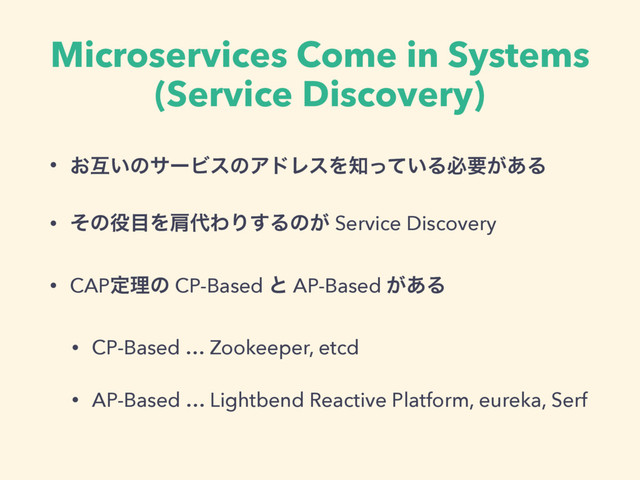 Microservices Come in Systems
(Service Discovery)
• ͓ޓ͍ͷαʔϏεͷΞυϨεΛ஌͍ͬͯΔඞཁ͕͋Δ
• ͦͷ໾໨Λݞ୅ΘΓ͢Δͷ͕ Service Discovery
• CAPఆཧͷ CP-Based ͱ AP-Based ͕͋Δ
• CP-Based … Zookeeper, etcd
• AP-Based … Lightbend Reactive Platform, eureka, Serf
