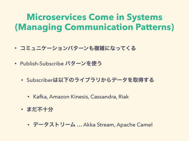 Microservices Come in Systems
(Managing Communication Patterns)
• ίϛϡχέʔγϣϯύλʔϯ΋ෳࡶʹͳͬͯ͘Δ
• Publish-Subscribe ύλʔϯΛ࢖͏
• Subscriber͸ҎԼͷϥΠϒϥϦ͔ΒσʔλΛऔಘ͢Δ
• Kafka, Amazon Kinesis, Cassandra, Riak
• ·ͩෆे෼
• σʔλετϦʔϜ … Akka Stream, Apache Camel
