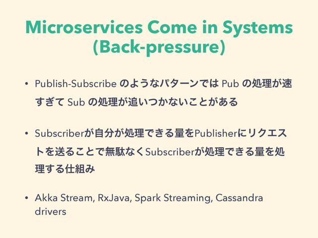 Microservices Come in Systems
(Back-pressure)
• Publish-Subscribe ͷΑ͏ͳύλʔϯͰ͸ Pub ͷॲཧ͕଎
͗ͯ͢ Sub ͷॲཧ͕௥͍͔ͭͳ͍͜ͱ͕͋Δ
• Subscriber͕ࣗ෼͕ॲཧͰ͖ΔྔΛPublisherʹϦΫΤε
τΛૹΔ͜ͱͰແବͳ͘Subscriber͕ॲཧͰ͖ΔྔΛॲ
ཧ͢Δ࢓૊Έ
• Akka Stream, RxJava, Spark Streaming, Cassandra
drivers
