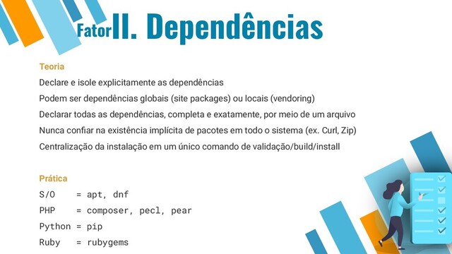 II. Dependências
Teoria
Declare e isole explicitamente as dependências
Podem ser dependências globais (site packages) ou locais (vendoring)
Declarar todas as dependências, completa e exatamente, por meio de um arquivo
Nunca conﬁar na existência implícita de pacotes em todo o sistema (ex. Curl, Zip)
Centralização da instalação em um único comando de validação/build/install
Prática
S/O = apt, dnf
PHP = composer, pecl, pear
Python = pip
Ruby = rubygems
