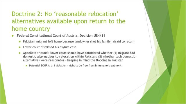 Doctrine 2: No ‘reasonable relocation’
alternatives available upon return to the
home country
u Federal Constitutional Court of Austria, Decision U84/11
u Pakistani migrant left home because landowner shot his family; afraid to return
u Lower court dismissed his asylum case
u Appellate tribunal: lower court should have considered whether (1) migrant had
domestic alternatives to relocation within Pakistan; (2) whether such domestic
alternatives were reasonable – keeping in mind the flooding in Pakistan
u Potential ECHR Art. 3 violation – right to be free from inhumane treatment
