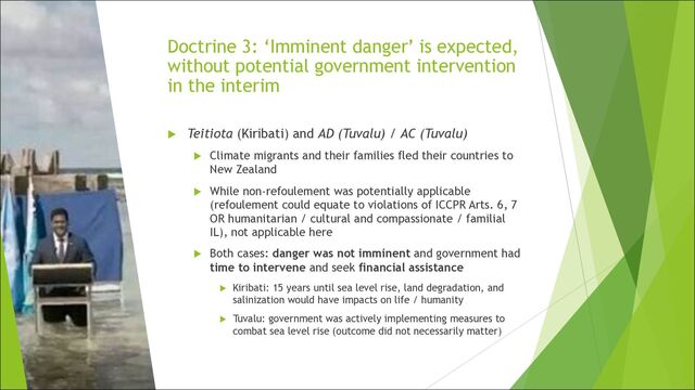 Doctrine 3: ‘Imminent danger’ is expected,
without potential government intervention
in the interim
u Teitiota (Kiribati) and AD (Tuvalu) / AC (Tuvalu)
u Climate migrants and their families fled their countries to
New Zealand
u While non-refoulement was potentially applicable
(refoulement could equate to violations of ICCPR Arts. 6, 7
OR humanitarian / cultural and compassionate / familial
IL), not applicable here
u Both cases: danger was not imminent and government had
time to intervene and seek financial assistance
u Kiribati: 15 years until sea level rise, land degradation, and
salinization would have impacts on life / humanity
u Tuvalu: government was actively implementing measures to
combat sea level rise (outcome did not necessarily matter)
