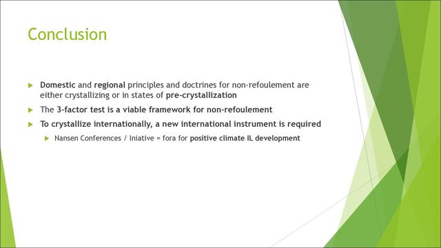 Conclusion
u Domestic and regional principles and doctrines for non-refoulement are
either crystallizing or in states of pre-crystallization
u The 3-factor test is a viable framework for non-refoulement
u To crystallize internationally, a new international instrument is required
u Nansen Conferences / Iniative = fora for positive climate IL development
