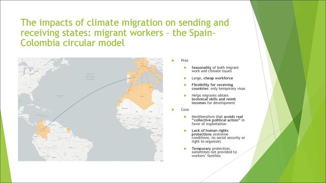 The impacts of climate migration on sending and
receiving states: migrant workers – the Spain-
Colombia circular model
u Pros
u Seasonality of both migrant
work and climate issues
u Large, cheap workforce
u Flexibility for receiving
countries: only temporary visas
u Helps migrants obtain
technical skills and remit
incomes for development
u Cons
u Neoliberalism that avoids real
“collective political action” in
favor of exploitation
u Lack of human rights
protections (extreme
conditions, no social security or
right to organize)
u Temporary protection,
sometimes not provided to
workers’ families
