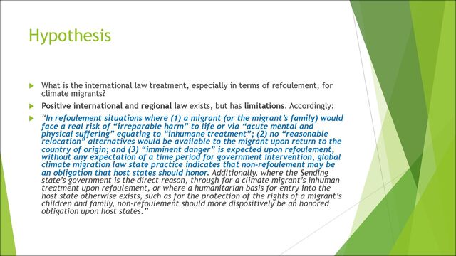 Hypothesis
u What is the international law treatment, especially in terms of refoulement, for
climate migrants?
u Positive international and regional law exists, but has limitations. Accordingly:
u “In refoulement situations where (1) a migrant (or the migrant’s family) would
face a real risk of “irreparable harm” to life or via “acute mental and
physical suffering” equating to “inhumane treatment”; (2) no “reasonable
relocation” alternatives would be available to the migrant upon return to the
country of origin; and (3) “imminent danger” is expected upon refoulement,
without any expectation of a time period for government intervention, global
climate migration law state practice indicates that non-refoulement may be
an obligation that host states should honor. Additionally, where the Sending
state’s government is the direct reason, through for a climate migrant’s inhuman
treatment upon refoulement, or where a humanitarian basis for entry into the
host state otherwise exists, such as for the protection of the rights of a migrant’s
children and family, non-refoulement should more dispositively be an honored
obligation upon host states.”
