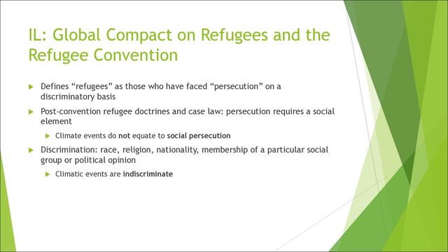 IL: Global Compact on Refugees and the
Refugee Convention
u Defines “refugees” as those who have faced “persecution” on a
discriminatory basis
u Post-convention refugee doctrines and case law: persecution requires a social
element
u Climate events do not equate to social persecution
u Discrimination: race, religion, nationality, membership of a particular social
group or political opinion
u Climatic events are indiscriminate
