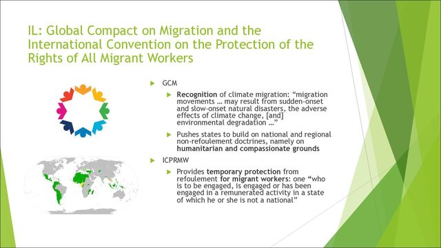 IL: Global Compact on Migration and the
International Convention on the Protection of the
Rights of All Migrant Workers
u GCM
u Recognition of climate migration: “migration
movements … may result from sudden-onset
and slow-onset natural disasters, the adverse
effects of climate change, [and]
environmental degradation …”
u Pushes states to build on national and regional
non-refoulement doctrines, namely on
humanitarian and compassionate grounds
u ICPRMW
u Provides temporary protection from
refoulement for migrant workers: one “who
is to be engaged, is engaged or has been
engaged in a remunerated activity in a state
of which he or she is not a national”
