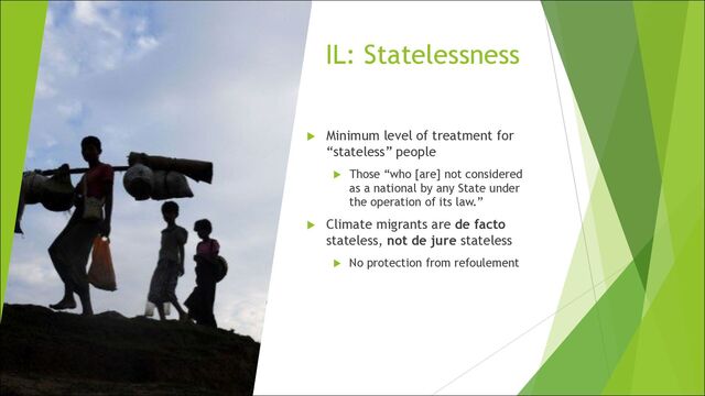 IL: Statelessness
u Minimum level of treatment for
“stateless” people
u Those “who [are] not considered
as a national by any State under
the operation of its law.”
u Climate migrants are de facto
stateless, not de jure stateless
u No protection from refoulement
