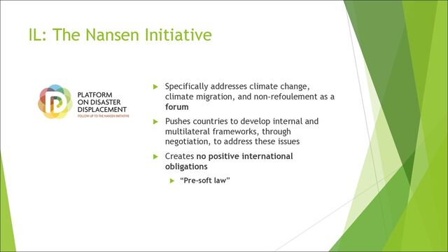 IL: The Nansen Initiative
u Specifically addresses climate change,
climate migration, and non-refoulement as a
forum
u Pushes countries to develop internal and
multilateral frameworks, through
negotiation, to address these issues
u Creates no positive international
obligations
u “Pre-soft law”

