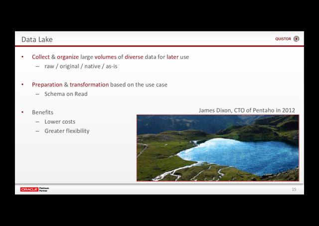 15
Data Lake
• Collect & organize large volumes of diverse data for later use
– raw / original / native / as-is
• Preparation & transformation based on the use case
– Schema on Read
• Benefits
– Lower costs
– Greater flexibility
James Dixon, CTO of Pentaho in 2012
