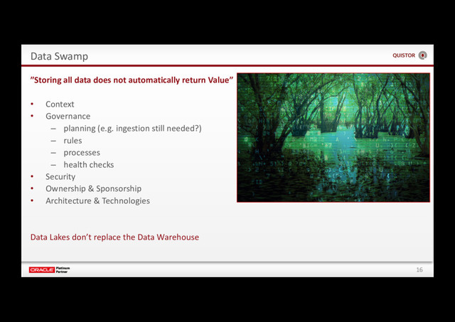 16
Data Swamp
”Storing all data does not automatically return Value”
• Context
• Governance
– planning (e.g. ingestion still needed?)
– rules
– processes
– health checks
• Security
• Ownership & Sponsorship
• Architecture & Technologies
Data Lakes don’t replace the Data Warehouse
