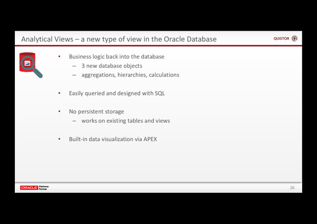 26
Analytical Views – a new type of view in the Oracle Database
• Business logic back into the database
– 3 new database objects
– aggregations, hierarchies, calculations
• Easily queried and designed with SQL
• No persistent storage
– works on existing tables and views
• Built-in data visualization via APEX

