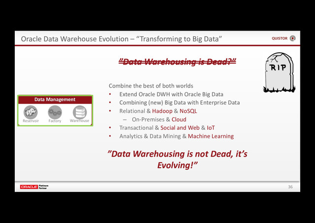 36
Oracle Data Warehouse Evolution – “Transforming to Big Data”
”Data Warehousing is Dead?”
Data Management
Reservoir Factory Warehouse
Combine the best of both worlds
• Extend Oracle DWH with Oracle Big Data
• Combining (new) Big Data with Enterprise Data
• Relational & Hadoop & NoSQL
– On-Premises & Cloud
• Transactional & Social and Web & IoT
• Analytics & Data Mining & Machine Learning
”Data Warehousing is not Dead, it’s
Evolving!”
