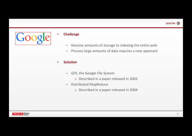 9
• Challenge
– Massive amounts of storage to indexing the entire web
– Process large amounts of data requires a new approach
• Solution
– GFS, the Google File System
o Described in a paper released in 2003
– Distributed MapReduce
o Described in a paper released in 2004
