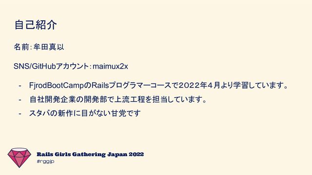 #rggjp
Rails Girls Gathering Japan 2022
自己紹介
名前：牟田真以
SNS/GitHubアカウント：maimux2x
- FjrodBootCampのRailsプログラマーコースで２０２２年４月より学習しています。
- 自社開発企業の開発部で上流工程を担当しています。
- スタバの新作に目がない甘党です
