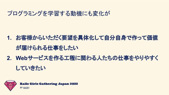 #rggjp
Rails Girls Gathering Japan 2022
プログラミングを学習する動機にも変化が
1. お客様からいただく要望を具体化して自分自身で作って価値
が届けられる仕事をしたい
2. Webサービスを作る工程に関わる人たちの仕事をやりやすく
していきたい

