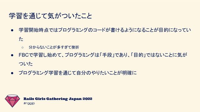 #rggjp
Rails Girls Gathering Japan 2022
学習を通じて気がついたこと
● 学習開始時点ではプログラミングのコードが書けるようになることが目的になってい
た
○ 分からないことが多すぎて挫折
● FBCで学習し始めて、プログラミングは「手段」であり、「目的」ではないことに気が
ついた
● プログラミング学習を通じて自分のやりたいことが明確に
