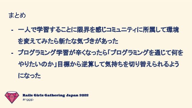 #rggjp
Rails Girls Gathering Japan 2022
まとめ
- 一人で学習することに限界を感じコミュニティに所属して環境
を変えてみたら新たな気づきがあった
- プログラミング学習が辛くなったら「プログラミングを通じて何を
やりたいのか」目標から逆算して気持ちを切り替えられるよう
になった
