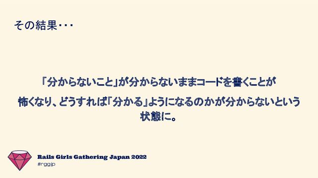 #rggjp
Rails Girls Gathering Japan 2022
その結果・・・
「分からないこと」が分からないままコードを書くことが
怖くなり、どうすれば「分かる」ようになるのかが分からないという
状態に。
