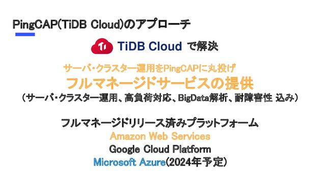 PingCAP(TiDB Cloud)のアプローチ 
で解決 
フルマネージドサービスの提供 
（サーバ・クラスター運用、高負荷対応、BigData解析、耐障害性 込み） 
 
フルマネージドリリース済みプラットフォーム 
Amazon Web Services 
Google Cloud Platform 
Microsoft Azure(2024年予定) 
サーバ・クラスター運用をPingCAPに丸投げ 
