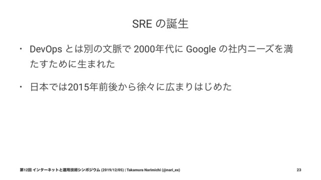 SRE ͷ஀ੜ
• DevOps ͱ͸ผͷจ຺Ͱ 2000೥୅ʹ Google ͷࣾ಺χʔζΛຬ
ͨͨ͢Ίʹੜ·Εͨ
• ೔ຊͰ͸2015೥લޙ͔Βঃʑʹ޿·Γ͸͡Ίͨ
ୈ12ճ Πϯλʔωοτͱӡ༻ٕज़γϯϙδ΢Ϝ (2019/12/05) | Takamura Narimichi (@nari_ex) 23
