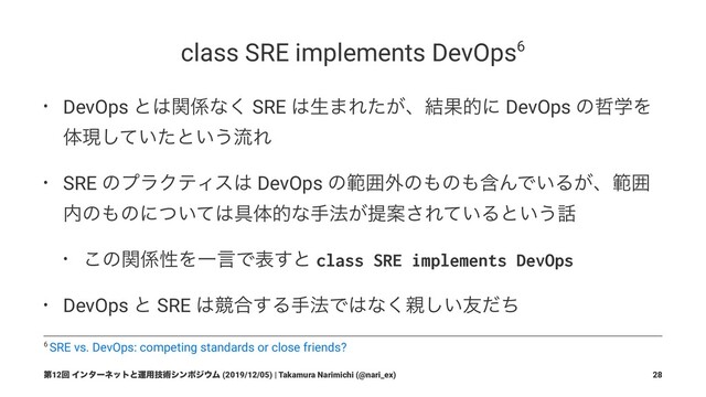 class SRE implements DevOps6
• DevOps ͱ͸ؔ܎ͳ͘ SRE ͸ੜ·Ε͕ͨɺ݁Ռతʹ DevOps ͷ఩ֶΛ
ମݱ͍ͯͨ͠ͱ͍͏ྲྀΕ
• SRE ͷϓϥΫςΟε͸ DevOps ͷൣғ֎ͷ΋ͷ΋ؚΜͰ͍Δ͕ɺൣғ
಺ͷ΋ͷʹ͍ͭͯ͸۩ମతͳख๏͕ఏҊ͞Ε͍ͯΔͱ͍͏࿩
• ͜ͷؔ܎ੑΛҰݴͰද͢ͱ class SRE implements DevOps
• DevOps ͱ SRE ͸ڝ߹͢Δख๏Ͱ͸ͳ͘਌͍͠༑ͩͪ
6 SRE vs. DevOps: competing standards or close friends?
ୈ12ճ Πϯλʔωοτͱӡ༻ٕज़γϯϙδ΢Ϝ (2019/12/05) | Takamura Narimichi (@nari_ex) 28
