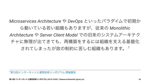 Microservices Architecture ΍ DevOps ͱ͍ͬͨύϥμΠϜͰॳظ͔
Βಈ͍͍ͯΔए͍૊৫΋͋Γ·͕͢ɺैདྷͷ Monolithic
Architecture ΍ Server Client Model ͰͷچདྷͷγεςϜΞʔΩςΫ
νϟʹແཧ͕ग़͖ͯͯ΋ɺ࠶ߏஙΛ͢Δʹ͸૊৫Λࢧ͑Δج൫Խ
͞Εͯ͠·͕ͬͨނͷ੍໿ʹۤ͠Ή૊৫΋͋Γ·͢ɻ 7
7 ୈ12ճΠϯλʔωοτͱӡ༻ٕज़γϯϙδ΢Ϝ ։࠵झࢫ
ୈ12ճ Πϯλʔωοτͱӡ༻ٕज़γϯϙδ΢Ϝ (2019/12/05) | Takamura Narimichi (@nari_ex) 34
