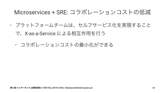 Microservices + SRE: ίϥϘϨʔγϣϯίετͷ௿ݮ
• ϓϥοτϑΥʔϜνʔϜ͸ɺηϧϑαʔϏεԽΛ࣮ݱ͢Δ͜ͱ
ͰɺX-as-a-Service ʹΑΔ૬ޓ࡞༻Λߦ͏
• ίϥϘϨʔγϣϯίετͷ࠷খԽ͕Ͱ͖Δ
ୈ12ճ Πϯλʔωοτͱӡ༻ٕज़γϯϙδ΢Ϝ (2019/12/05) | Takamura Narimichi (@nari_ex) 63
