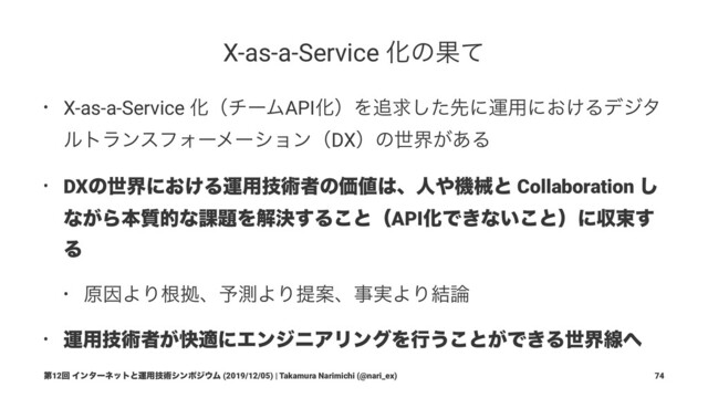 X-as-a-Service ԽͷՌͯ
• X-as-a-Service ԽʢνʔϜAPIԽʣΛ௥ٻͨ͠ઌʹӡ༻ʹ͓͚Δσδλ
ϧτϥϯεϑΥʔϝʔγϣϯʢDXʣͷੈք͕͋Δ
• DXͷੈքʹ͓͚Δӡ༻ٕज़ऀͷՁ஋͸ɺਓ΍ػցͱ Collaboration ͠
ͳ͕Βຊ࣭తͳ՝୊Λղܾ͢Δ͜ͱʢAPIԽͰ͖ͳ͍͜ͱʣʹऩଋ͢
Δ
• ݪҼΑΓࠜڌɺ༧ଌΑΓఏҊɺࣄ࣮ΑΓ݁࿦
• ӡ༻ٕज़ऀ͕շదʹΤϯδχΞϦϯάΛߦ͏͜ͱ͕Ͱ͖Δੈքઢ΁
ୈ12ճ Πϯλʔωοτͱӡ༻ٕज़γϯϙδ΢Ϝ (2019/12/05) | Takamura Narimichi (@nari_ex) 74

