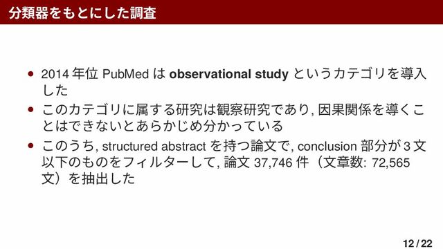 分類器をもとにした調査
• 2014 年位 PubMed は observational study というカテゴリを導入
した
• このカテゴリに属する研究は観察研究であり, 因果関係を導くこ
とはできないとあらかじめ分かっている
• このうち, structured abstract を持つ論文で, conclusion 部分が 3 文
以下のものをフィルターして, 論文 37,746 件（文章数: 72,565
文）を抽出した
12 / 22
