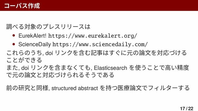 コーパス作成
調べる対象のプレスリリースは
• EurekAlert! https://www.eurekalert.org/
• ScienceDaily https://www.sciencedaily.com/
これらのうち, doi リンクを含む記事はすぐに元の論文を対応づける
ことができる
また, doi リンクを含まなくても, Elasticsearch を使うことで高い精度
で元の論文と対応づけられるそうである
前の研究と同様, structured abstract を持つ医療論文でフィルターする
17 / 22
