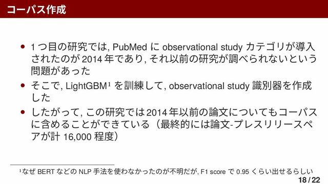 コーパス作成
• 1 つ目の研究では, PubMed に observational study カテゴリが導入
されたのが 2014 年であり, それ以前の研究が調べられないという
問題があった
• そこで, LightGBM1 を訓練して, observational study 識別器を作成
した
• したがって, この研究では 2014 年以前の論文についてもコーパス
に含めることができている（最終的には論文-プレスリリースペ
アが計 16,000 程度）
1なぜ BERT などの NLP 手法を使わなかったのが不明だが, F1 score で 0.95 くらい出せるらしい
18 / 22
