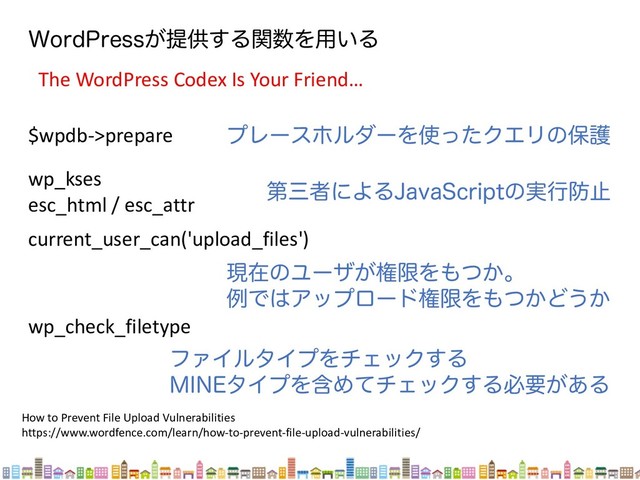 8PSE1SFTT͕ఏڙ͢Δؔ਺Λ༻͍Δ
The WordPress Codex Is Your Friend…
$wpdb->prepare ϓϨʔεϗϧμʔΛ࢖ͬͨΫΤϦͷอޢ
wp_kses
esc_html / esc_attr
ୈࡾऀʹΑΔ+BWB4DSJQUͷ࣮ߦ๷ࢭ
How to Prevent File Upload Vulnerabilities
https://www.wordfence.com/learn/how-to-prevent-file-upload-vulnerabilities/
current_user_can('upload_files')
ݱࡏͷϢʔβ͕ݖݶΛ΋͔ͭɻ
ྫͰ͸ΞοϓϩʔυݖݶΛ΋͔ͭͲ͏͔
wp_check_filetype
ϑΝΠϧλΠϓΛνΣοΫ͢Δ
.*/&λΠϓΛؚΊͯνΣοΫ͢Δඞཁ͕͋Δ
