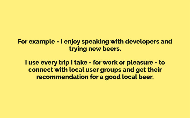 For example - I enjoy speaking with developers and
trying new beers.
I use every trip I take - for work or pleasure - to
connect with local user groups and get their
recommendation for a good local beer.
