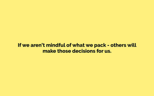 If we aren’t mindful of what we pack - others will
make those decisions for us.
