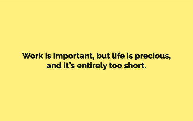Work is important, but life is precious,
and it’s entirely too short.
