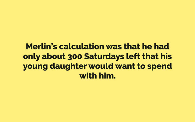 Merlin’s calculation was that he had
only about 300 Saturdays left that his
young daughter would want to spend
with him.
