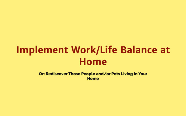 Or: Rediscover Those People and/or Pets Living In Your
Home
Implement Work/Life Balance at
Home
