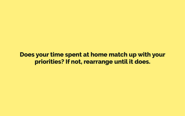 Does your time spent at home match up with your
priorities? If not, rearrange until it does.
