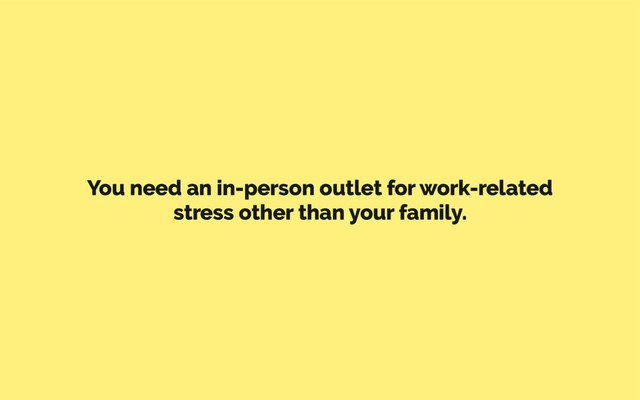 You need an in-person outlet for work-related
stress other than your family.
