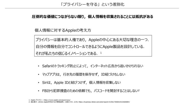「プライバシーを守る」という差別化
圧倒的な価値につながらない限り，個⼈情報を収集されることには抵抗がある
1: Apple.プライバシー. https://www.apple.com/jp/privacy/
2: 瀧⼝範⼦. (2016) Apple対FBIの「ロック解除論争」. ⽇経ビジネス. 2/29, https://business.nikkei.com/atcl/report/15/061700004/022600085/
プライバシーは基本的⼈権であり，Appleの中⼼にある⼤切な理念の⼀つ．
⾃分の情報を⾃分でコントロールできるようにApple製品を設計している．
それが私たちの信じるイノベーションである．1
個⼈情報に対するAppleの考え⽅
• Safariのトラッキング防⽌によって，インターネット広告から追いかけられない
• マップアプリは，⾏き先の履歴を保存せず，ID紐づけもしない
• Siriは，Apple IDと結びつけず，個⼈情報を収集しない
• FBIから犯罪捜査のための依頼でも，パスコードを開封することはしない2
