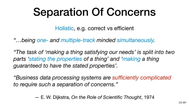 CC-BY
Separation Of Concerns
Holistic, e.g. correct vs e
ffi
cient

“…being one- and multiple-track minded simultaneously.
“The task of ‘making a thing satisfying our needs’ is split into two
parts ‘stating the properties of a thing’ and ‘making a thing
guaranteed to have the stated properties’.
“Business data processing systems are su
ff
i
ciently complicated
to require such a separation of concerns.”
— E. W. Dijkstra, On the Role of Scienti
fi
c Thought, 1974
