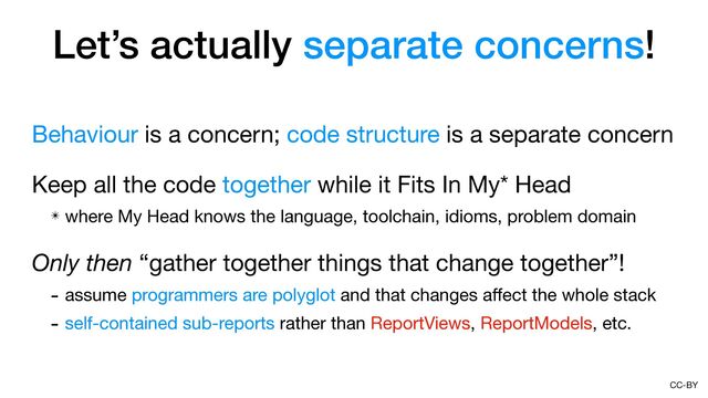 CC-BY
Let’s actually separate concerns!
Behaviour is a concern; code structure is a separate concern

Keep all the code together while it Fits In My* Head

✴ where My Head knows the language, toolchain, idioms, problem domain

Only then “gather together things that change together”!

- assume programmers are polyglot and that changes a
ff
ect the whole stack

- self-contained sub-reports rather than ReportViews, ReportModels, etc.
