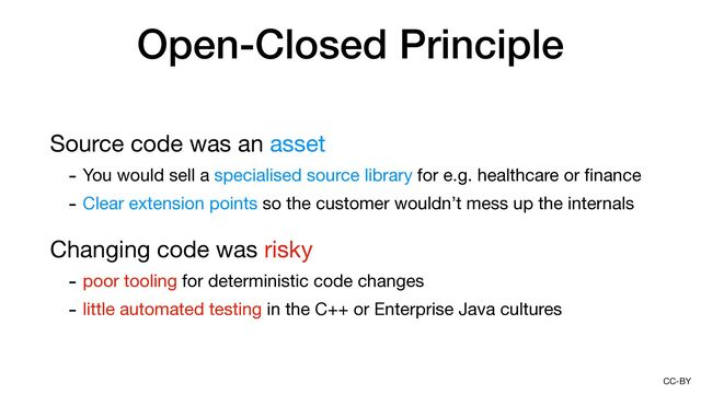 CC-BY
Open-Closed Principle
Source code was an asset

- You would sell a specialised source library for e.g. healthcare or
fi
nance

- Clear extension points so the customer wouldn’t mess up the internals

Changing code was risky

- poor tooling for deterministic code changes

- little automated testing in the C++ or Enterprise Java cultures

