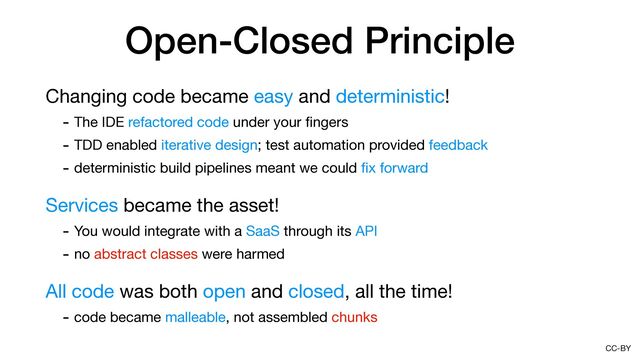 CC-BY
Open-Closed Principle
Changing code became easy and deterministic!

- The IDE refactored code under your
fi
ngers

- TDD enabled iterative design; test automation provided feedback

- deterministic build pipelines meant we could
fi
x forward

Services became the asset!

- You would integrate with a SaaS through its API

- no abstract classes were harmed

All code was both open and closed, all the time!

- code became malleable, not assembled chunks
