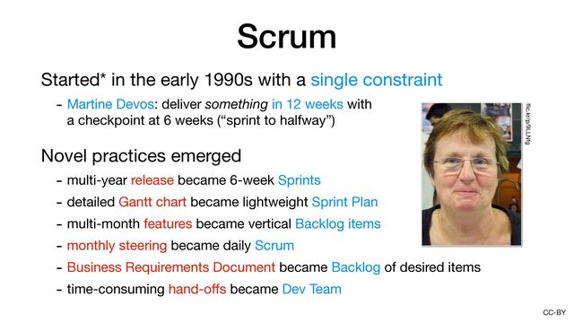 CC-BY
Scrum
Started* in the early 1990s with a single constraint

- Martine Devos: deliver something in 12 weeks with 
a checkpoint at 6 weeks (“sprint to halfway”)

Novel practices emerged

- multi-year release became 6-week Sprints

- detailed Gantt chart became lightweight Sprint Plan

- multi-month features became vertical Backlog items

- monthly steering became daily Scrum

- Business Requirements Document became Backlog of desired items

- time-consuming hand-o
ff
s became Dev Team
fl
ic.kr/p/9LLNfg
