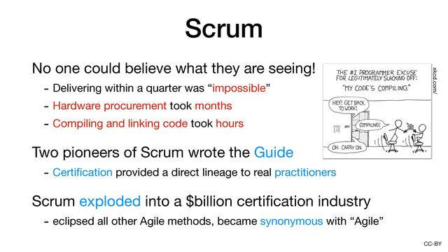 CC-BY
Scrum
No one could believe what they are seeing!

- Delivering within a quarter was “impossible”

- Hardware procurement took months

- Compiling and linking code took hours

Two pioneers of Scrum wrote the Guide

- Certi
fi
cation provided a direct lineage to real practitioners

Scrum exploded into a $billion certi
fi
cation industry

- eclipsed all other Agile methods, became synonymous with “Agile”
xkcd.com/
